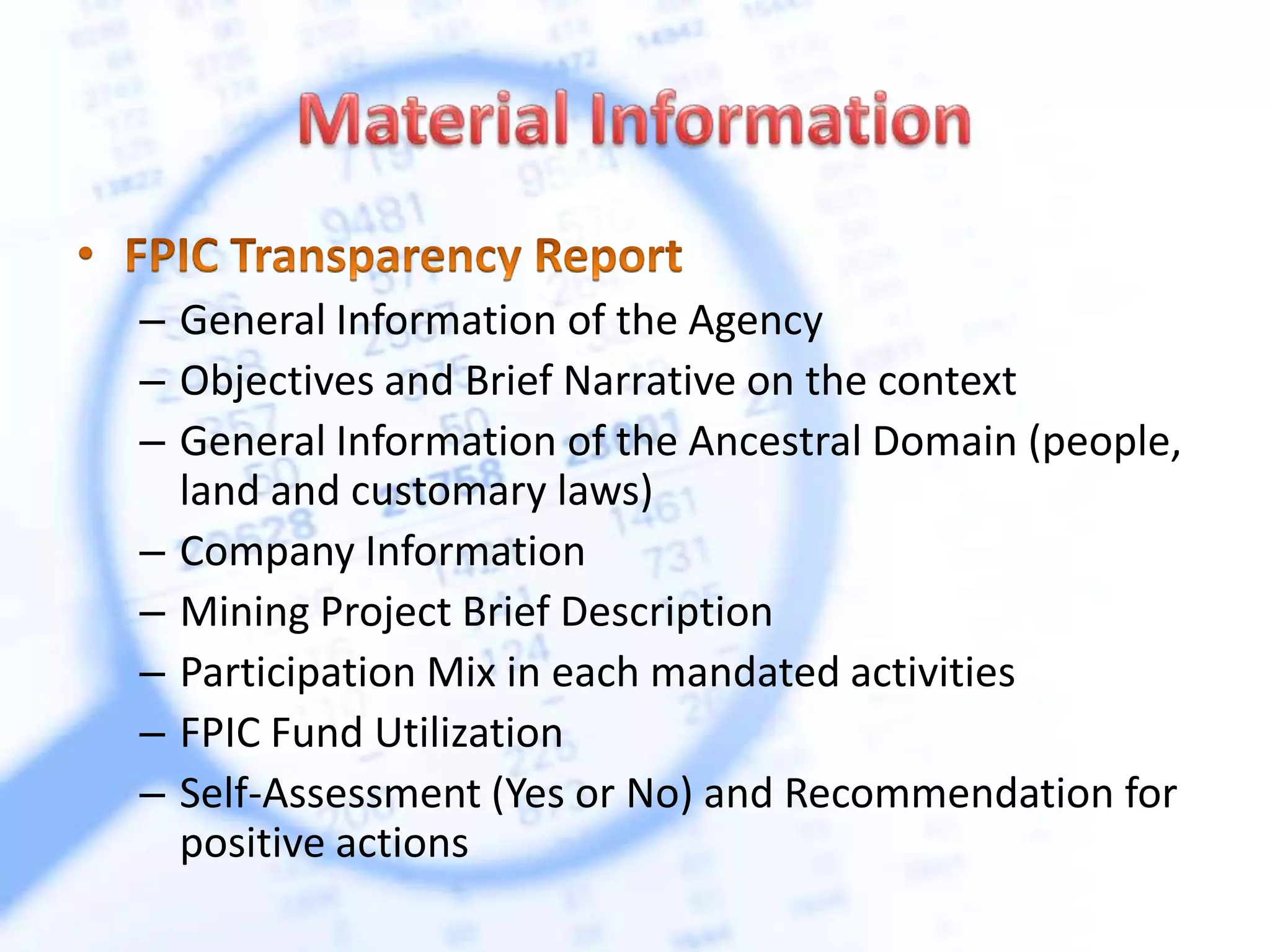 – General Information of the Agency
– Objectives and Brief Narrative on the context
– General Information of the Ancestral Domain (people,
land and customary laws)
– Company Information
– Mining Project Brief Description
– Participation Mix in each mandated activities
– FPIC Fund Utilization
– Self-Assessment (Yes or No) and Recommendation for
positive actions
 