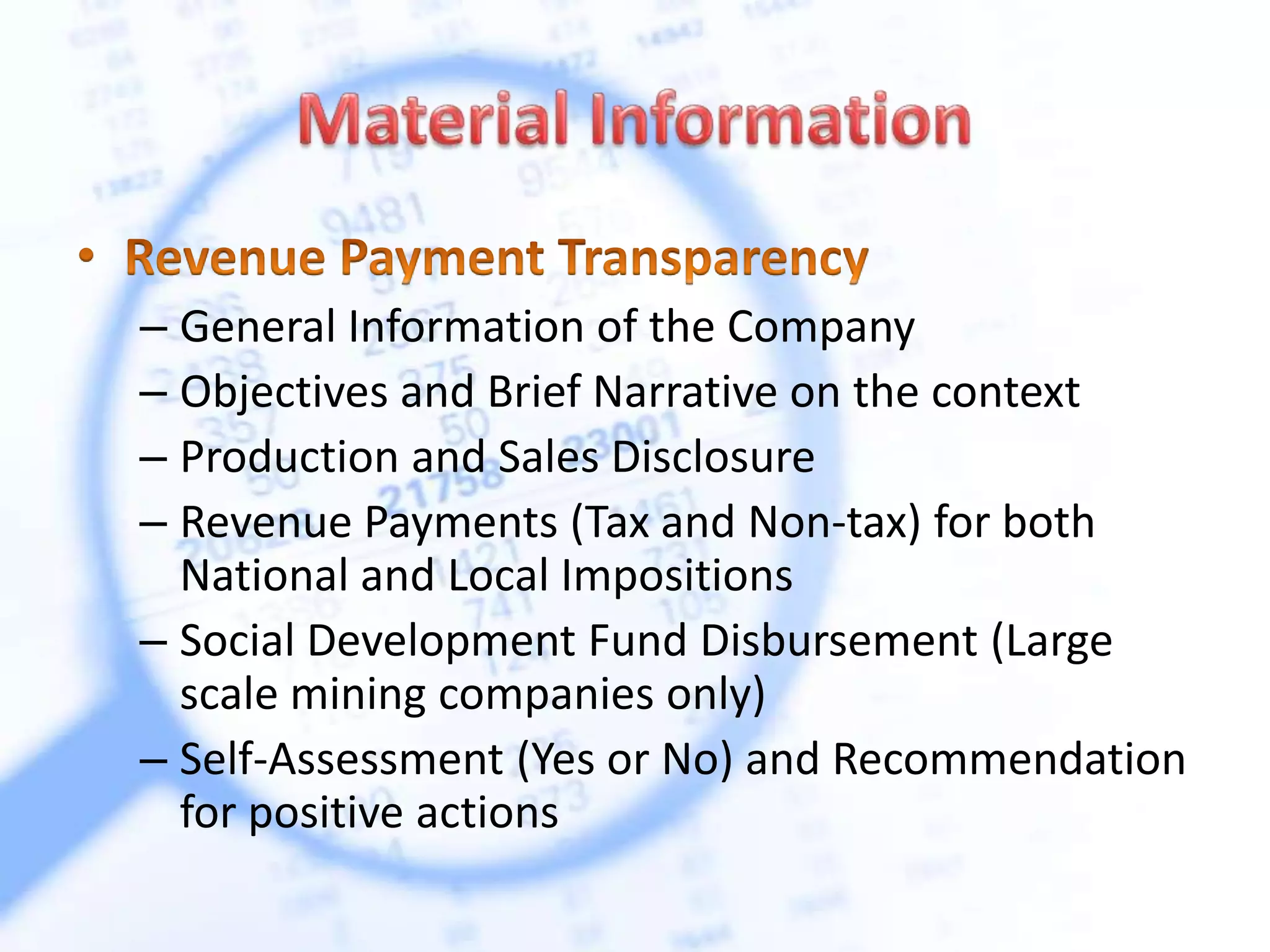 – General Information of the Company
– Objectives and Brief Narrative on the context
– Production and Sales Disclosure
– Revenue Payments (Tax and Non-tax) for both
National and Local Impositions
– Social Development Fund Disbursement (Large
scale mining companies only)
– Self-Assessment (Yes or No) and Recommendation
for positive actions
 