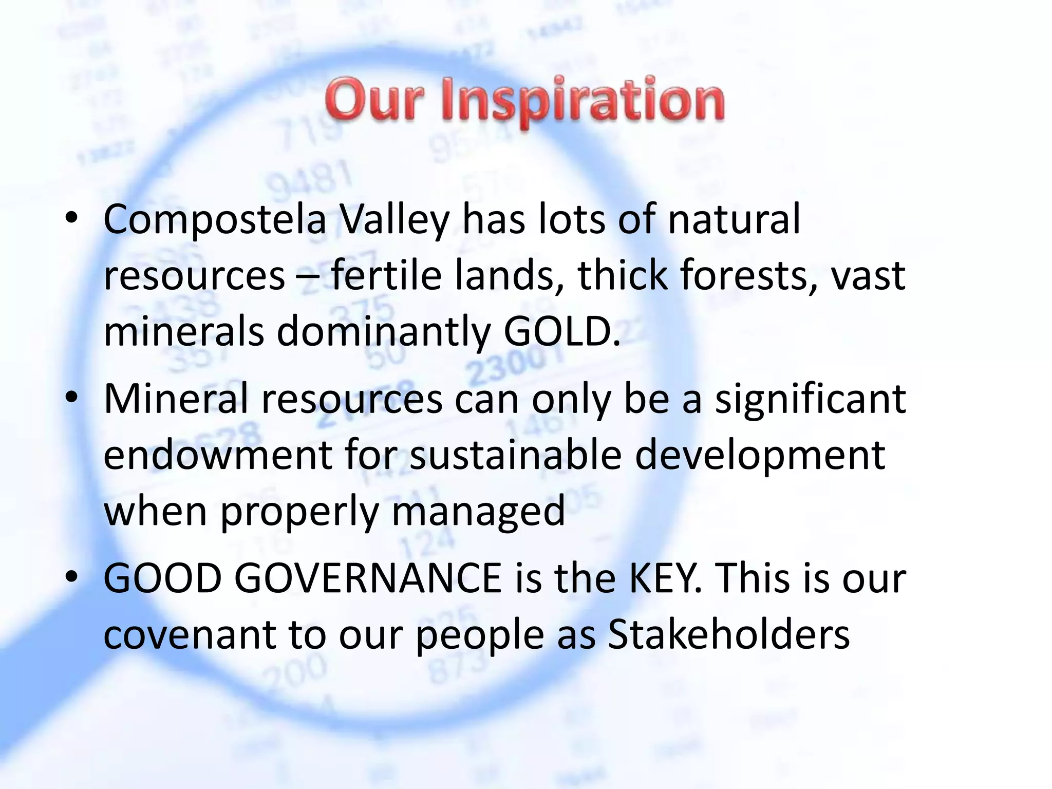 • Compostela Valley has lots of natural
resources – fertile lands, thick forests, vast
minerals dominantly GOLD.
• Mineral resources can only be a significant
endowment for sustainable development
when properly managed
• GOOD GOVERNANCE is the KEY. This is our
covenant to our people as Stakeholders
 