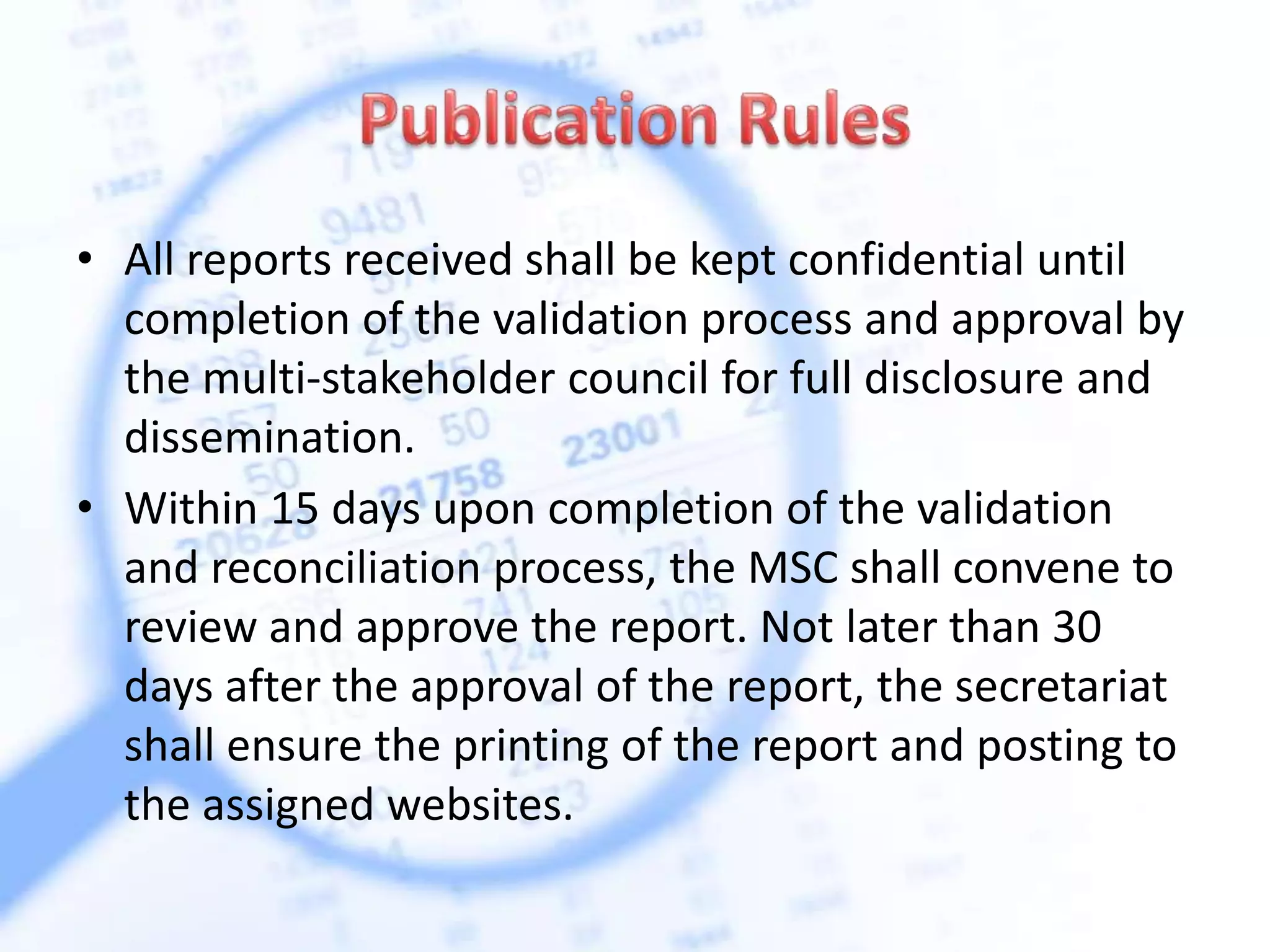 • All reports received shall be kept confidential until
completion of the validation process and approval by
the multi-stakeholder council for full disclosure and
dissemination.
• Within 15 days upon completion of the validation
and reconciliation process, the MSC shall convene to
review and approve the report. Not later than 30
days after the approval of the report, the secretariat
shall ensure the printing of the report and posting to
the assigned websites.
 