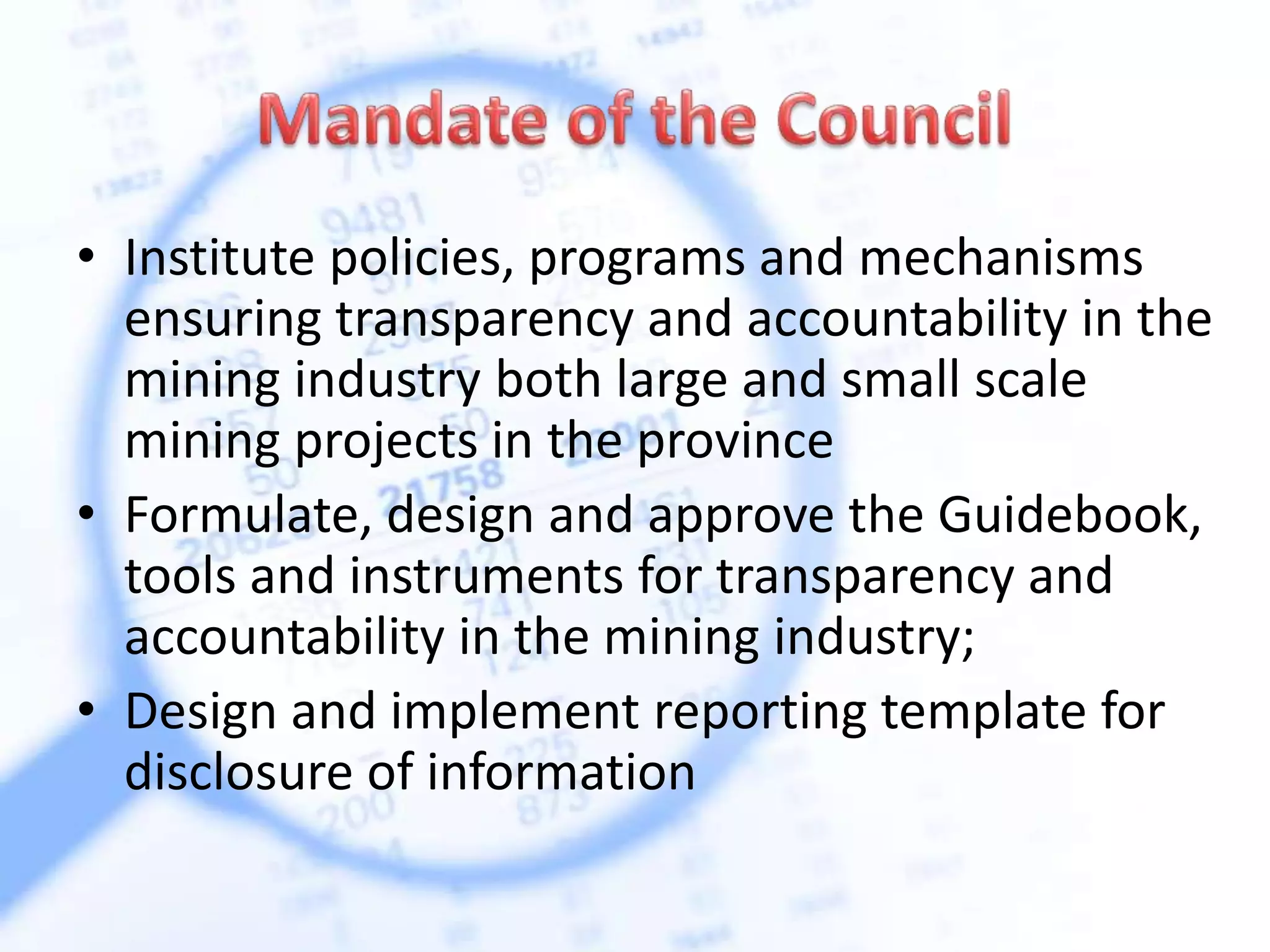 • Institute policies, programs and mechanisms
ensuring transparency and accountability in the
mining industry both large and small scale
mining projects in the province
• Formulate, design and approve the Guidebook,
tools and instruments for transparency and
accountability in the mining industry;
• Design and implement reporting template for
disclosure of information
 
