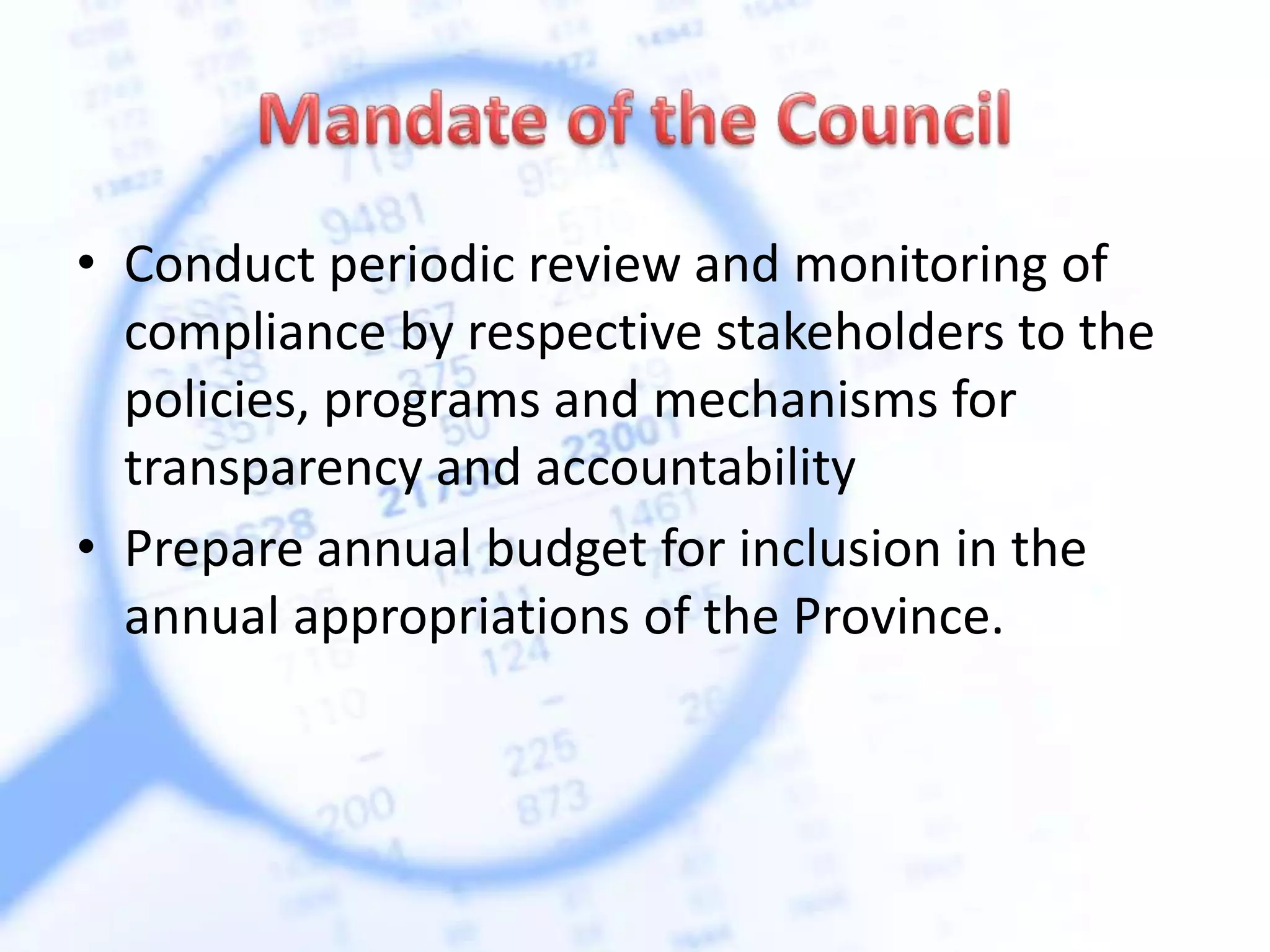 • Conduct periodic review and monitoring of
compliance by respective stakeholders to the
policies, programs and mechanisms for
transparency and accountability
• Prepare annual budget for inclusion in the
annual appropriations of the Province.
 