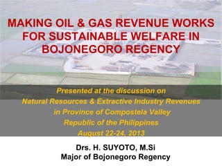 MAKING OIL & GAS REVENUE WORKS
FOR SUSTAINABLE WELFARE IN
BOJONEGORO REGENCY
Presented at the discussion on
Natural Resources & Extractive Industry Revenues
in Province of Compostela Valley
Republic of the Philippines
August 22-24, 2013
Drs. H. SUYOTO, M.Si
Major of Bojonegoro Regency
 