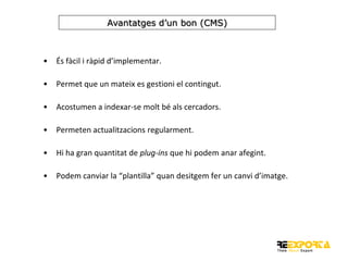 Avantatges d’un bon (CMS)

•

És fàcil i ràpid d’implementar.

•

Permet que un mateix es gestioni el contingut.

•

Acostumen a indexar-se molt bé als cercadors.

•

Permeten actualitzacions regularment.

•

Hi ha gran quantitat de plug-ins que hi podem anar afegint.

•

Podem canviar la “plantilla” quan desitgem fer un canvi d’imatge.

 