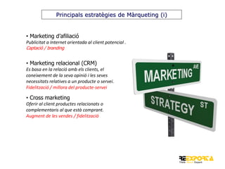 Principals estratègies de Màrqueting (i)

• Marketing d’afiliació
Publicitat a Internet orientada al client potencial .
Captació / branding

• Marketing relacional (CRM)
Es basa en la relació amb els clients, el
coneixement de la seva opinió i les seves
necessitats relatives a un producte o servei.
Fidelització / millora del producte-servei

• Cross marketing
Oferir al client productes relacionats o
complementaris al que està comprant.
Augment de les vendes / fidelització

 