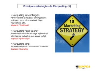 Principals estratègies de Màrqueting (ii)

• Màrqueting de continguts
Atraure clients a través de continguts útil i
rellevants per a ells a través de blogs,
newsletters, etc..
Captació / fidelització

• Màrqueting “one to one”
la personalització del missatge enfocada al
client com a individu o com a grup reduït.
Captació / fidelització

• Màrqueting viral
La versió del clàssic “boca-orella” a Internet.
Captació / branding

 