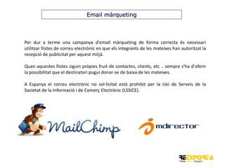 Email màrqueting

Per dur a terme una campanya d'email màrqueting de forma correcta és necessari
utilitzar llistes de correu electrònic en que els integrants de les mateixes han autoritzat la
recepció de publicitat per aquest mitjà.
Quan aquestes llistes siguin pròpies fruit de contactes, clients, etc .. sempre s'ha d'oferir
la possibilitat que el destinatari pugui donar-se de baixa de les mateixes.
A Espanya el correu electrònic no sol·licitat està prohibit per la Llei de Serveis de la
Societat de la Informació i de Comerç Electrònic (LSSICE).

 