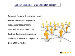 Les xarxes socials – Què ens poden aportar ?

• Promoure / reforçar la imatge de marca
• Eina de comunicació corporativa
• Promocionar esdeveniments

• Tenir informació del client final
• Controlar la reputació corporativa
• Treure informació de la competència
• I per últim ... vendre.

 