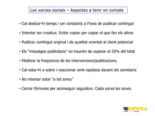 Les xarxes socials – Aspectes a tenir en compte
• Cal dedicar-hi temps i ser constants a l’hora de publicar contingut
• Intentar ser creatius. Evitar copiar per copiar el que fan els altres
• Publicar contingut original i de qualitat orientat al client potencial
• Els “missatges publicitaris” no haurien de superar el 20% del total
• Moderar la freqüencia de les intervencions/publicacions.
• Cal estar-hi a sobre i reaccionar amb rapidesa davant els cometaris
• No intentar estar “a tot arreu”

• Cercar fórmules per aconseguir seguidors. Cada xarxa les seves.

 