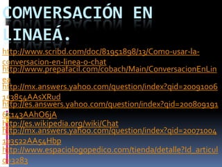 COMVERSACIÓN EN
LINAEÁ.
http://www.scribd.com/doc/81951898/13/Como-usar-la-
conversacion-en-linea-o-chat
http://www.prepafacil.com/cobach/Main/ConversacionEnLin
ea
http://mx.answers.yahoo.com/question/index?qid=20091006
153854AAsXRud
http://es.answers.yahoo.com/question/index?qid=200809191
65143AAhO6jA
http://es.wikipedia.org/wiki/Chat
http://mx.answers.yahoo.com/question/index?qid=20071004
103522AA54Hbp
http://www.espaciologopedico.com/tienda/detalle?Id_articul
o=3283
 