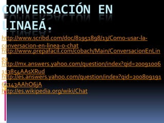 COMVERSACIÓN EN
LINAEÁ.
http://www.scribd.com/doc/81951898/13/Como-usar-la-
conversacion-en-linea-o-chat
http://www.prepafacil.com/cobach/Main/ConversacionEnLin
ea
http://mx.answers.yahoo.com/question/index?qid=20091006
153854AAsXRud
http://es.answers.yahoo.com/question/index?qid=200809191
65143AAhO6jA
http://es.wikipedia.org/wiki/Chat
 