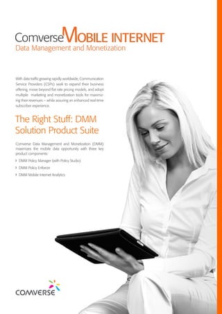 The Right Stuff: DMM
Solution Product Suite
With data trafﬁcgrowing rapidly worldwide, Communication
Service Providers (CSPs) seek to expand their business
offering, move beyond ﬂat rate pricing models, and adopt
multiple marketing and monetization tools for maximiz-
ing their revenues – while assuring an enhanced real-time
subscriber experience.
Comverse Data Management and Monetization (DMM)
maximizes the mobile data opportunity with three key
product components:
DMM Policy Manager (with Policy Studio)
DMM Policy Enforcer
DMM Mobile Internet Analytics
 