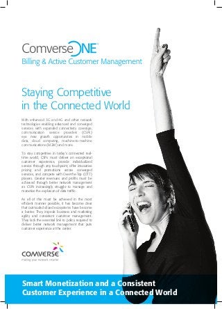 Staying Competitive
in the Connected World
Smart Monetization and a Consistent
Customer Experience in a Connected World
With enhanced 3G and 4G and other network
technologies enabling advanced and converged
services with expanded connectivity coverage,
communication service providers (CSPs)
eye new growth opportunities in mobile
data, cloud computing, machine-to-machine
communications (M2M) and more.
To stay competitive in today’s connected real-
time world, CSPs must deliver an exceptional
customer experience, provide individualized
service through any touchpoint, offer innovative
pricing and promotions across converged
services, and compete with Over-the-Top (OTT)
players. Greater revenues and profits must be
achieved through better network management
as CSPs increasingly struggle to manage and
monetize the explosion of data traffic.
As all of this must be achieved in the most
efficient manner possible, it has become clear
that outmoded siloed ecosystems have become
a barrier. They impede business and marketing
agility and consistent customer management.
They lack the essential link to policy required to
deliver better network management that puts
customer experience at the center.
 