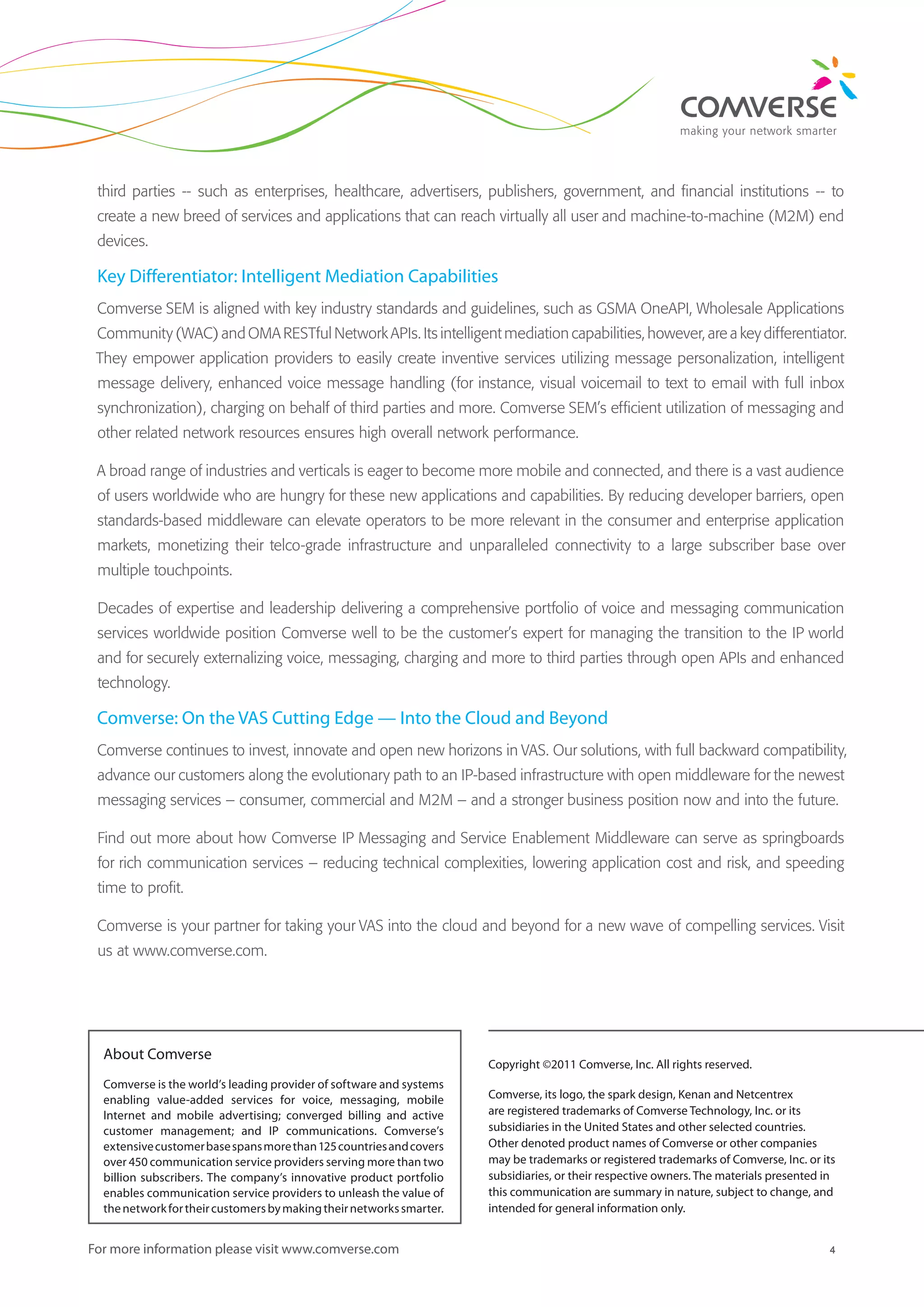 4For more information please visit www.comverse.com
third parties -- such as enterprises, healthcare, advertisers, publishers, government, and financial institutions -- to
create a new breed of services and applications that can reach virtually all user and machine-to-machine (M2M) end
devices.
Key Differentiator: Intelligent Mediation Capabilities
Comverse SEM is aligned with key industry standards and guidelines, such as GSMA OneAPI, Wholesale Applications
Community (WAC) and OMA RESTful Network APIs. Its intelligent mediation capabilities, however, are a key differentiator.
They empower application providers to easily create inventive services utilizing message personalization, intelligent
message delivery, enhanced voice message handling (for instance, visual voicemail to text to email with full inbox
synchronization), charging on behalf of third parties and more. Comverse SEM’s efficient utilization of messaging and
other related network resources ensures high overall network performance.
A broad range of industries and verticals is eager to become more mobile and connected, and there is a vast audience
of users worldwide who are hungry for these new applications and capabilities. By reducing developer barriers, open
standards-based middleware can elevate operators to be more relevant in the consumer and enterprise application
markets, monetizing their telco-grade infrastructure and unparalleled connectivity to a large subscriber base over
multiple touchpoints.
Decades of expertise and leadership delivering a comprehensive portfolio of voice and messaging communication
services worldwide position Comverse well to be the customer’s expert for managing the transition to the IP world
and for securely externalizing voice, messaging, charging and more to third parties through open APIs and enhanced
technology.
Comverse: On the VAS Cutting Edge — Into the Cloud and Beyond
Comverse continues to invest, innovate and open new horizons in VAS. Our solutions, with full backward compatibility,
advance our customers along the evolutionary path to an IP-based infrastructure with open middleware for the newest
messaging services – consumer, commercial and M2M – and a stronger business position now and into the future.
Find out more about how Comverse IP Messaging and Service Enablement Middleware can serve as springboards
for rich communication services – reducing technical complexities, lowering application cost and risk, and speeding
time to profit.
Comverse is your partner for taking your VAS into the cloud and beyond for a new wave of compelling services. Visit
us at www.comverse.com.
Copyright ©2011 Comverse, Inc. All rights reserved.
Comverse, its logo, the spark design, Kenan and Netcentrex
are registered trademarks of Comverse Technology, Inc. or its
subsidiaries in the United States and other selected countries.
Other denoted product names of Comverse or other companies
may be trademarks or registered trademarks of Comverse, Inc. or its
subsidiaries, or their respective owners. The materials presented in
this communication are summary in nature, subject to change, and
intended for general information only.
About Comverse
Comverse is the world’s leading provider of software and systems
enabling value-added services for voice, messaging, mobile
Internet and mobile advertising; converged billing and active
customer management; and IP communications. Comverse’s
extensivecustomerbasespansmorethan125countriesandcovers
over 450 communication service providers serving more than two
billion subscribers. The company’s innovative product portfolio
enables communication service providers to unleash the value of
thenetworkfortheircustomersbymakingtheirnetworkssmarter.
 