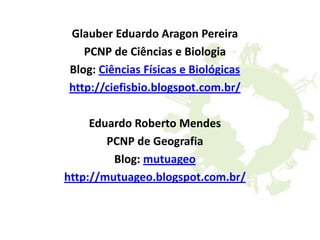 Glauber Eduardo Aragon Pereira
PCNP de Ciências e Biologia
Blog: Ciências Físicas e Biológicas
http://ciefisbio.blogspot.com.br/
Eduardo Roberto Mendes
PCNP de Geografia
Blog: mutuageo
http://mutuageo.blogspot.com.br/
 