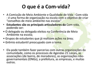 O que é a Com-vida?
• A Comissão de Meio Ambiente e Qualidade de Vida - Com-vida
- é uma forma de organização na escola com o objetivo de criar
“conselhos de meio ambiente nas escolas”
• Estudantes são os principais articuladores da Com-vida,
podendo ser:
• O delegado ou delegada eleitos na Conferência de Meio
Ambiente na escola;
• Grupos de estudantes que já realizam ações na área;
• Grêmio estudantil preocupado com o tema.
• Ela pode também fazer parcerias com outras organizações da
comunidade, como os processos de Agendas 21 Locais, as
associações (de bairro, de moradores), as organizações não-
governamentais (ONGs), a prefeitura, as empresas, e muitas
outras.
 