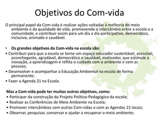 Objetivos do Com-vida
O principal papel da Com-vida é realizar ações voltadas à melhoria do meio
ambiente e da qualidade de vida, promovendo o intercâmbio entre a escola e a
comunidade, e contribuir assim para um dia a dia participativo, democrático,
inclusivo, animado e saudável.
• Os grandes objetivos da Com-vida na escola são:
• Contribuir para que a escola se torne um espaço educador sustentável, acessível,
aconchegante, agradável, democrático e saudável, motivador, que estimule a
inovação, a aprendizagem e reflita o cuidado com o ambiente e com as
pessoas;
• Desenvolver e acompanhar a Educação Ambiental na escola de forma
permanente;
• Fazer a Agenda 21 na Escola.
Mas a Com-vida pode ter muitos outros objetivos, como:
• Participar da construção do Projeto Político-Pedagógico da escola;
• Realizar as Conferências de Meio Ambiente na Escola;
• Promover intercâmbios com outras Com-vidas e com as Agendas 21 locais;
• Observar, pesquisar, conservar e ajudar a recuperar o meio ambiente;
 