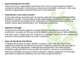 • Quem participa da Com-vida?
Todas as pessoas e organizações envolvidas com o tema na escola podem participar:
estudantes, professores e funcionários, pessoas da comunidade, como pais, mães, avós,
vizinhos e organizações comprometidas com o meio ambiente.
• Como formar a Com-vida na escola?
A Com-vida começa reunindo quem se interessa pelo tema da sustentabilidade e Meio
Ambiente na Escola. É interessante convidar organizações já existentes na escola, como
Grêmio Estudantil, Associação de Pais e Mestres e Conselho Escolar para verificar se
existem outras ações acontecendo e unir forças para as próximas.
• Organizar e divulgar
Um grupo de estudantes organiza e divulga a primeira reunião com o apoio dos
professores. Isso pode ser feito por meio de boletins, avisos em murais, rádio, altofalante
e de tudo o que a imaginação criar. É apenas um “pontapé” inicial. Uma vez iniciado esse
processo, outras pessoas podem se inserir e participar.
• Fazer um Acordo de Convivência
O objetivo da primeira reunião é debater e aprovar a Com-vida. Para isso há uma
sugestão de acordo de convivência em anexo. Os objetivos específicos da Com-vida na
escola, a forma de organização, a definição dos participantes e das datas para as
atividades serão discutidos nessa reunião. Para facilitar a conversa, os participantes
podem ser divididos em grupos e tentar responder a algumas perguntas. Por exemplo,
para definir os objetivos específicos da Com-vida a pergunta pode ser:
 