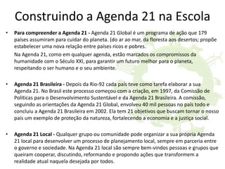 Construindo a Agenda 21 na Escola
• Para compreender a Agenda 21 - Agenda 21 Global é um programa de ação que 179
países assumiram para cuidar do planeta. (do ar ao mar, da floresta aos desertos; propõe
estabelecer uma nova relação entre países ricos e pobres.
Na Agenda 21, como em qualquer agenda, estão marcados os compromissos da
humanidade com o Século XXI, para garantir um futuro melhor para o planeta,
respeitando o ser humano e o seu ambiente.
• Agenda 21 Brasileira - Depois da Rio-92 cada país teve como tarefa elaborar a sua
Agenda 21. No Brasil este processo começou com a criação, em 1997, da Comissão de
Políticas para o Desenvolvimento Sustentável e da Agenda 21 Brasileira. A comissão,
seguindo as orientações da Agenda 21 Global, envolveu 40 mil pessoas no país todo e
concluiu a Agenda 21 Brasileira em 2002. Ela tem 21 objetivos que buscam tornar o nosso
país um exemplo de proteção da natureza, fortalecendo a economia e a justiça social.
• Agenda 21 Local - Qualquer grupo ou comunidade pode organizar a sua própria Agenda
21 local para desenvolver um processo de planejamento local, sempre em parceria entre
o governo e sociedade. Na Agenda 21 local são sempre bem-vindos pessoas e grupos que
queiram cooperar, discutindo, reformando e propondo ações que transformem a
realidade atual naquela desejada por todos.
 