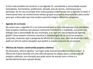 A Com-vida também vai construir a sua Agenda 21, convidando a comunidade escolar
(estudantes, funcionários, professores, direção, pais de alunos, vizinhança) para
participar. Se em seu município tiver outros grupos trabalhando com a Agenda 21 local, é
interessante levar ao conhecimento destes grupos os projetos desenvolvidos pela escola
para que a discussão seja mais ampla e permita integrar diferentes propostas.
• Agenda 21 na Escola
No nosso caso, a Agenda 21 é um instrumento para a Com-vida planejar suas atividades,
fazer projetos coletivos que possam realmente transformar a realidade, aumentar seu
diálogo com a comunidade de seu município, e se ligar em uma proposta de Agenda
global. Como existem inúmeras maneiras e metodologias de se construir projetos
conjuntos, trazemos aqui a proposta da Oficina de Futuro, que, além de divertida e fácil,
pode ser útil em outras situações que pedem a criação conjunta de um projeto.
• Oficinas de Futuro: construindo projetos coletivos
No dicionário, oficina significa “um lugar onde ocorrem grandes transformações”. A
Oficina de Futuro consiste em uma série de passos ou etapas para a construção de
projetos coletivos, com duração que pode variar de acordo com o ritmo e o
aprofundamento que o grupo deseje.
 