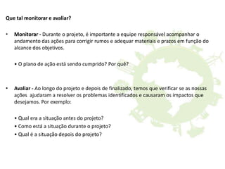 Que tal monitorar e avaliar?
• Monitorar - Durante o projeto, é importante a equipe responsável acompanhar o
andamento das ações para corrigir rumos e adequar materiais e prazos em função do
alcance dos objetivos.
• O plano de ação está sendo cumprido? Por quê?
• Avaliar - Ao longo do projeto e depois de finalizado, temos que verificar se as nossas
ações ajudaram a resolver os problemas identificados e causaram os impactos que
desejamos. Por exemplo:
• Qual era a situação antes do projeto?
• Como está a situação durante o projeto?
• Qual é a situação depois do projeto?
 