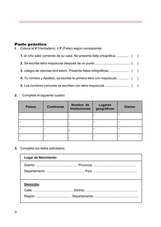 10
Parte práctica
I. Coloca la V (Verdadero) ó F (Falso) según corresponda:
1. el niño salió corriendo de su casa. No presenta falta ortográfica. ............. ( )
2. Se escribe letra mayúscula después de un punto ...................................... ( )
3. colegio de ciencias lord kelvin. Presenta faltas ortográficas ..................... ( )
4. Tu nombre y Apellido, se escribe la primera letra con mayúscula ............. ( )
5. Los nombres comunes se escriben con letra mayúscula ........................... ( )
2. Completa el siguiente cuadro:
Países Continente
Nombre de
Instituciones
Lugares
geográficos
Diarios
- - - - -
- - - - -
- - - - -
- - - - -
3. Completa tus datos solicitados:
Lugar de Nacimiento:
Distrito: .............................................. Provincia: ...............................................
Departamento: .......................................... País: ................................................
Domicilio:
Calle: ............................................ Distrito: .........................................................
Región: ....................................... Departamento: ................................................
 
