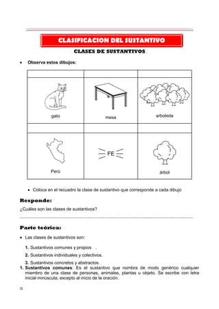 13
CLASES DE SUSTANTIVOS
 Observa estos dibujos:
gato mesa arboleda
Perú
FE
árbol
 Coloca en el recuadro la clase de sustantivo que corresponde a cada dibujo
Responde:
¿Cuáles son las clases de sustantivos?
.............................................................................................................................................
Parte teórica:
 Las clases de sustantivos son:
1. Sustantivos comunes y propios .
2. Sustantivos individuales y colectivos.
3. Sustantivos concretos y abstractos.
1. Sustantivos comunes: Es el sustantivo que nombra de modo genérico cualquier
miembro de una clase de personas, animales, plantas u objeto. Se escribe con letra
inicial minúscula, excepto al inicio de la oración.
CLASIFICACION DEL SUSTANTIVO
 