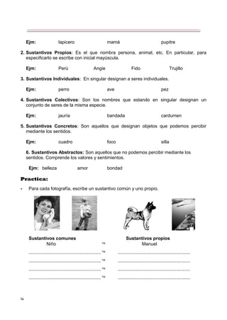 14
Ejm: lapicero mamá pupitre
2. Sustantivos Propios: Es el que nombra persona, animal, etc. En particular, para
especificarlo se escribe con inicial mayúscula.
Ejm: Perú Angie Fido Trujillo
3. Sustantivos Individuales: En singular designan a seres individuales.
Ejm: perro ave pez
4. Sustantivos Colectivos: Son los nombres que estando en singular designan un
conjunto de seres de la misma especie.
Ejm: jauría bandada cardumen
5. Sustantivos Concretos: Son aquellos que designan objetos que podemos percibir
mediante los sentidos.
Ejm: cuadro foco silla
6. Sustantivos Abstractos: Son aquellos que no podemos percibir mediante los
sentidos. Comprende los valores y sentimientos.
Ejm: belleza amor bondad
Practica:
- Para cada fotografía, escribe un sustantivo común y uno propio.
Sustantivos comunes Sustantivos propios
Niño  Manuel
......................................................... .........................................................
......................................................... .........................................................
......................................................... .........................................................
......................................................... .........................................................
 