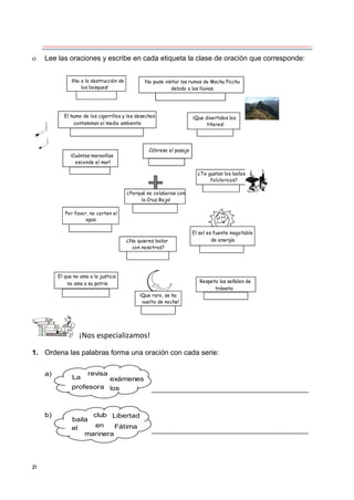 21
 Lee las oraciones y escribe en cada etiqueta la clase de oración que corresponde:
¡No a la destrucción de
los bosques!
No pude visitar las ruinas de Machu Picchu
debido a las lluvias.
El humo de los cigarrillos y los desechos
contaminan el medio ambiente
¡Que divertidos los
titeres!
Cóbrese el pasaje
¡Cuántas maravillas
esconde el mar!
¿Porqué no colaboras con
la Cruz Roja!
¿Te gustan los bailes
folcloricos?
Por favor, no corten el
agua
¿No quieres bailar
con nosotros?
El sol es fuente inagotable
de energía
El que no ama a la justicia
no ama a su patria
¡Que raro, se ha
vuelto de noche!
Respeta las señales de
tránsito
¡Nos especializamos!
1. Ordena las palabras forma una oración con cada serie:
a)
La
revisa
exámenes
profesora los
b)
baila
club Libertad
el
marinera
Fátima
en
 