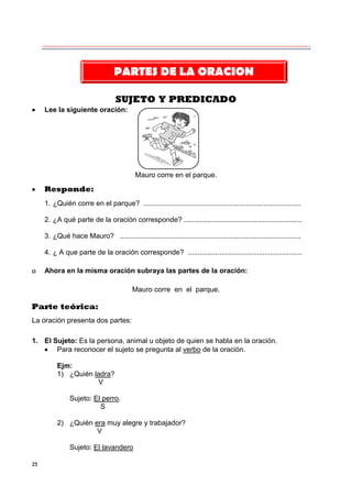 25
SUJETO Y PREDICADO
 Lee la siguiente oración:
Mauro corre en el parque.
 Responde:
1. ¿Quién corre en el parque? ................................................................................
2. ¿A qué parte de la oración corresponde? ............................................................
3. ¿Qué hace Mauro? ............................................................................................
4. ¿ A que parte de la oración corresponde? ..........................................................
 Ahora en la misma oración subraya las partes de la oración:
Mauro corre en el parque.
Parte teórica:
La oración presenta dos partes:
1. El Sujeto: Es la persona, animal u objeto de quien se habla en la oración.
 Para reconocer el sujeto se pregunta al verbo de la oración.
Ejm:
1) ¿Quién ladra?
V
Sujeto: El perro.
S
2) ¿Quién era muy alegre y trabajador?
V
Sujeto: El lavandero
PARTES DE LA ORACION
 
