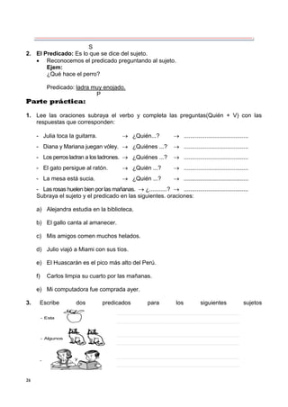 26
S
2. El Predicado: Es lo que se dice del sujeto.
 Reconocemos el predicado preguntando al sujeto.
Ejem:
¿Qué hace el perro?
Predicado: ladra muy enojado.
P
Parte práctica:
1. Lee las oraciones subraya el verbo y completa las preguntas(Quién + V) con las
respuestas que corresponden:
- Julia toca la guitarra.  ¿Quién...?  ........................................
- Diana y Mariana juegan vóley.  ¿Quiénes ...?  ........................................
- Los perros ladran a los ladrones.  ¿Quiénes ...?  ........................................
- El gato persigue al ratón.  ¿Quién ...?  ........................................
- La mesa está sucia.  ¿Quién ...?  ........................................
- Las rosas huelen bien por las mañanas.  ¿...........?  ........................................
Subraya el sujeto y el predicado en las siguientes. oraciones:
a) Alejandra estudia en la biblioteca.
b) El gallo canta al amanecer.
c) Mis amigos comen muchos helados.
d) Julio viajó a Miami con sus tíos.
e) El Huascarán es el pico más alto del Perú.
f) Carlos limpia su cuarto por las mañanas.
e) Mi computadora fue comprada ayer.
3. Escribe dos predicados para los siguientes sujetos
- Esta
- Algunos
- y
 