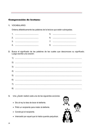 29
Comprensión de lectura:
1. VOCABULARIO:
Ordena alfabéticamente las palabras de la lectura que están subrayadas.
1. ............................................. 5. .............................................
2. ............................................. 6. .............................................
3. ............................................. 7. .............................................
4. ............................................. 8. .............................................
2. Busca el significado de las palabras de las cuales que desconoces su significado.
Luego escribe una oración:
1) ................................................................................................................................
2) ................................................................................................................................
3) ................................................................................................................................
4) ................................................................................................................................
5) ................................................................................................................................
6) ................................................................................................................................
7) ................................................................................................................................
8) ................................................................................................................................
3. Une ¿Quién realizó cada una de las siguientes acciones:
 Dio al rey la idea de lavar el elefante.
 Pidió un recipiente para meter al elefante.
 Construyó el recipiente.
 Intercedió por aquel que lo había querido perjudicar.
 