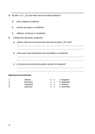30
4. Escribe 1,2,3. ¿En qué orden dice el rey estas palabras?
 ¡Que castiguen al alfarero!
 ¡Quiero que laves a mi elefante!
 ¡Alfarero, construye un recipiente!
5. Contesta las siguientes. preguntas:
a) ¿Quién crees que es el personaje más listo de todos? ¿Por qué?
..............................................................................................................................
..............................................................................................................................
b) ¿Para qué le dijo el lavandero que necesitaba un recipiente?
..............................................................................................................................
..............................................................................................................................
c) ¿Cuál era la intención del lavandero al pedir el recipiente?
..............................................................................................................................
..............................................................................................................................
Relaciona los sinónimos:
1. alfarero   a. holgazán
2. lavandero   b. despósito
3. recipiente   c. tintorero
4. perezoso   d. ceramista
 