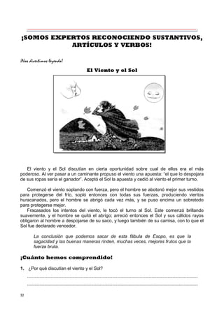 32
¡SOMOS EXPERTOS RECONOCIENDO SUSTANTIVOS,
ARTÍCULOS Y VERBOS!
¡Nos divertimos leyendo!
El Viento y el Sol
El viento y el Sol discutían en cierta oportunidad sobre cual de ellos era el más
poderoso. Al ver pasar a un caminante propuso el viento una apuesta: “el que lo despojara
de sus ropas sería el ganador”. Aceptó el Sol la apuesta y cedió al viento el primer turno.
Comenzó el viento soplando con fuerza, pero el hombre se abotonó mejor sus vestidos
para protegerse del frío, sopló entonces con todas sus fuerzas, produciendo vientos
huracanados, pero el hombre se abrigó cada vez más, y se puso encima un sobretodo
para protegerse mejor.
Fracasados los intentos del viento, le tocó el turno al Sol. Este comenzó brillando
suavemente, y el hombre se quitó el abrigo; arreció entonces el Sol y sus cálidos rayos
obligaron al hombre a despojarse de su saco, y luego también de su camisa, con lo que el
Sol fue declarado vencedor.
La conclusión que podemos sacar de esta fábula de Esopo, es que la
sagacidad y las buenas maneras rinden, muchas veces, mejores frutos que la
fuerza bruta.
¡Cuánto hemos comprendido!
1. ¿Por qué discutían el viento y el Sol?
........................................................................................................................................
........................................................................................................................................
 