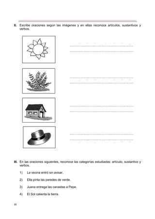 35
II. Escribe oraciones según las imágenes y en ellas reconoce artículos, sustantivos y
verbos.
III. En las oraciones siguientes, reconoce las categorías estudiadas: artículo, sustantivo y
verbos.
1) La vecina entró sin avisar.
2) Ella pinta las paredes de verde.
3) Juana entrega las canastas a Pepe.
4) El Sol calienta la tierra.
…………………………………………………….
…………………………………………………….
…………………………………………………….
…………………………………………………….
…………………………………………………….
…………………………………………………….
…………………………………………………….
…………………………………………………….
 