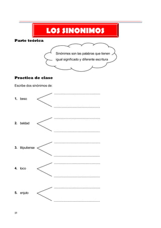37
Parte teórica
Sinónimos son las palabras que tienen
igual significado y diferente escritura
Practica de clase
Escribe dos sinónimos de:
beso
1.
...................................................
...................................................
beldad
2.
...................................................
...................................................
liliputiense
3.
...................................................
...................................................
loco
4.
...................................................
...................................................
enjuto
5.
...................................................
...................................................
LOS SINONIMOS
 