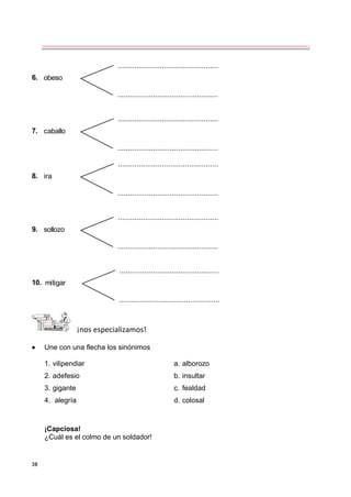 38
obeso
6.
...................................................
...................................................
caballo
7.
...................................................
...................................................
ira
8.
...................................................
...................................................
sollozo
9.
...................................................
...................................................
mitigar
10.
...................................................
...................................................
¡nos especializamos!
 Une con una flecha los sinónimos
1. vilipendiar a. alborozo
2. adefesio b. insultar
3. gigante c. fealdad
4. alegría d. colosal
¡Capciosa!
¿Cuál es el colmo de un soldador!
 