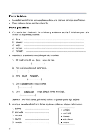 39
Parte teórica
 Las palabras sinónimas son aquellas que tiene una misma o parecida significación.
 Estas palabras tienen escritura diferente.
Parte práctica:
1. Con ayuda de tu diccionario de sinónimos y antónimos, escribe 2 sinónimos para cada
una de las siguientes palabras:
a) llorar : .............................................................................................................
b) elogiar : .............................................................................................................
c) viejo : .............................................................................................................
a) pensar : .............................................................................................................
e) haragán : .............................................................................................................
3. Reemplaza el sinónimo subrayado por otro sinónimo:
1. Mi madre me dió un beso antes de irse.
(......................)
2. Por su avanzada edad, es longevo.
(....................)
3. Mira aquel holgazán.
(........................)
4. Debes alabar las buenas acciones
(.......................)
5. Qué indignación tengo, porque perdió mi equipo.
(...........................)
Adivina: ¡Por fuera verde, por dentro blanco; si quieres que te diga espera!
1. Averigua y escribe el sinónimo de las siguientes palabras, elígelas del recuadro.
1. alumno ...........................................
2. acomoda ...........................................
3. perfume ...........................................
4. reunió ...........................................
5. calzado ...........................................
 arregla
 convocó
 zapato
 estudiante
 aroma
 