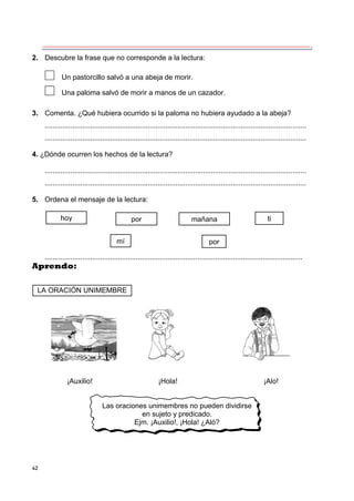 42
2. Descubre la frase que no corresponde a la lectura:
Un pastorcillo salvó a una abeja de morir.
Una paloma salvó de morir a manos de un cazador.
3. Comenta. ¿Qué hubiera ocurrido si la paloma no hubiera ayudado a la abeja?
....................................................................................................................................
....................................................................................................................................
4. ¿Dónde ocurren los hechos de la lectura?
....................................................................................................................................
....................................................................................................................................
5. Ordena el mensaje de la lectura:
..................................................................................................................................
Aprendo:
¡Auxilio! ¡Hola! ¡Alo!
Las oraciones unimembres no pueden dividirse
en sujeto y predicado.
Ejm. ¡Auxilio!, ¡Hola! ¿Aló?
hoy por mañana ti
mí por
LA ORACIÓN UNIMEMBRE
 