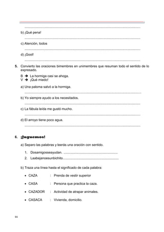 44
..............................................................................................................................
b) ¡Qué pena!
..............................................................................................................................
c) Atención, todos
..............................................................................................................................
d) ¡Gool!
..............................................................................................................................
5. Convierto las oraciones bimembres en unimembres que resuman todo el sentido de lo
expresado.
B  La hormiga casi se ahoga.
V  ¡Qué miedo!
a) Una paloma salvó a la hormiga.
...............................................................................................................................
b) Yo siempre ayudo a los necesitados.
..............................................................................................................................
c) La fábula leída me gustó mucho.
..............................................................................................................................
d) El arroyo tiene poco agua.
..............................................................................................................................
6. ¡Juguemos!
a) Separo las palabras y leerás una oración con sentido.
1. Dosamigosseayudan. ...........................................................
2. Laabejanoesunbichito.............................................................
b) Traza una línea hasta el significado de cada palabra:
 CAZA : Prenda de vestir superior
 CASA : Persona que practica la caza.
 CAZADOR : Actividad de atrapar animales.
 CASACA : Vivienda, domicilio.
 