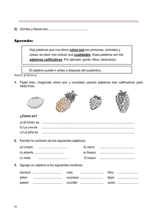 46
2) Gordas y flacas son: ............................................
Aprendo:
Parte práctica
1. Fíjate bien, imagínate cómo son y completa usando adjetivos tres calificativos para
cada fruta.
¿Cómo es?
a) El limón es .........................................................................................................
b) La uva es .........................................................................................................
c) La piña es .........................................................................................................
2. Escribo lo contrario de los siguientes adjetivos:
a) Limpio ................................. d) vacío .......................................
b) abierto ................................. e) fresco .......................................
c) malo ................................. f) nuevo ........................................
3. Agrego un adjetivo a los siguientes nombres:
doctora ................................. nido .......................... libro ........................
árbol ................................. cocinera .......................... lápiz ........................
pastor ................................. cuchillo .......................... avión ........................
Hay palabras que nos dicen cómo son las personas, animales y
cosas, es decir nos indican sus cualidades. Esas palabras son los
adjetivos calificativos. Por ejemplo: gordo, flaco, desnutrido.
El adjetivo puede ir antes o después del sustantivo.
 