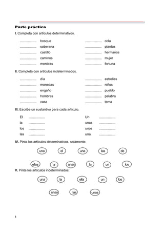 5
Parte práctica
I. Completa con artículos determinativos.
.................. bosque .................. cola
.................. soberana .................. plantas
.................. castillo .................. hermanos
.................. caminos .................. mujer
.................. mentiras .................. fortuna
II. Completa con artículos indeterminados.
.................. día .................. estrellas
.................. monedas .................. niños
.................. engaño .................. pueblo
.................. hombres .................. palabra
.................. casa .................. tema
III. Escribe un sustantivo para cada artículo.
El .................. Un ..................
la .................. unas ..................
los .................. unos ..................
las .................. una ..................
IV. Pinta los artículos determinativos, solamente.
una el una las de
ellos a unas la un los
V. Pinta los artículos indeterminados:
una la ella un los
unas las unos
 