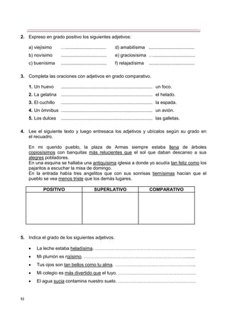 52
2. Expreso en grado positivo los siguientes adjetivos:
a) viejísimo …................................ d) amabilísima ....................................
b) novísimo .................................... e) graciosísima ….................................
c) buenísima .................................... f) relajadísima ....................................
3. Completa las oraciones con adjetivos en grado comparativo.
1. Un huevo ........................................................................ un foco.
2. La gelatina ........................................................................ el helado.
3. El cuchillo ........................................................................ la espada.
4. Un ómnibus ........................................................................ un avión.
5. Los dulces ........................................................................ las galletas.
4. Lee el siguiente texto y luego entresaca los adjetivos y ubícalos según su grado en
el recuadro.
En mi querido pueblo, la plaza de Armas siempre estaba llena de árboles
copiosísimos con banquitas más relucientes que el sol que daban descanso a sus
alegres pobladores.
En una esquina se hallaba una antiquísima iglesia a donde yo acudía tan feliz como los
pajaritos a escuchar la misa de domingo.
En la entrada había tres angelitos que con sus sonrisas tiernísimas hacían que el
pueblo se vea menos triste que los demás lugares.
POSITIVO SUPERLATIVO COMPARATIVO
5. Indica el grado de los siguientes adjetivos.
 La leche estaba heladísima. …………………………………………………………
 Mi plumón es rojísimo. …………………………………………………………........
 Tus ojos son tan bellos como tu alma. ……………………………………………..
 Mi colegio es más divertido que el tuyo. ……………………………………………
 El agua sucia contamina nuestro suelo. ……………………………………………
 