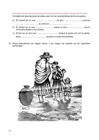 56
Completa las descripciones de estas aves con las características de los recuadros.
a) El canario es un ave ..................................., de pico .............................. y plumas
........................................ su canto es .......................................
b) El cóndor es un ave ................................ posee un pico ..............................que le
sirve para atrapar a sus presas.
c) El loro es un ave muy ...................................... porque le gusta vivir con la gente.
tiene ............................................. plumas no canta sino parlotea
5. Ahora describimos los rasgos físicos y los rasgos de carácter de los siguientes
personajes.
 
