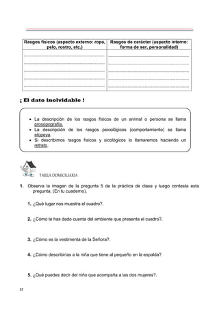 57
Rasgos físicos (aspecto externo: ropa,
pelo, rostro, etc.)
Rasgos de carácter (aspecto interno:
forma de ser, personalidad)
..................................................................
..................................................................
..................................................................
..................................................................
..................................................................
..................................................................
..................................................................
..................................................................
..................................................................
..................................................................
¡ El dato inolvidable !
TAREA DOMICILIARIA
1. Observa la imagen de la pregunta 5 de la práctica de clase y luego contesta esta
pregunta. (En tu cuaderno).
1. ¿Qué lugar nos muestra el cuadro?.
2. ¿Cómo te has dado cuenta del ambiente que presenta el cuadro?.
3. ¿Cómo es la vestimenta de la Señora?.
4. ¿Cómo describirías a la niña que tiene al pequeño en la espalda?
5. ¿Qué puedes decir del niño que acompaña a las dos mujeres?.
 La descripción de los rasgos físicos de un animal o persona se llama
prosopografía.
 La descripción de los rasgos psicológicos (comportamiento) se llama
etopeya.
 Si describimos rasgos físicos y sicológicos lo llamaremos haciendo un
retrato.
 