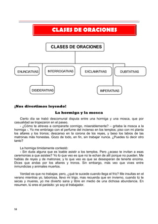 58
CLASES DE ORACIONES
ENUNCIATIVAS INTERROGATIVAS EXCLAMATIVAS DUBITATIVAS
DISIDERATIVAS IMPERATIVAS
¡Nos divertimos leyendo!
La hormiga y la mosca
Cierto día se trabó descomunal disputa entre una hormiga y una mosca, que por
casualidad se tropezaron en el paseo.
- ¿Cómo te atreves a compararte conmigo, miserablemente? – gritaba la mosca a la
hormiga -. Yo me embriago con el perfume del incienso en los templos; piso con mi planta
los altares y los tronos; descanso en la corona de los reyes, y beso los labios de las
matronas más honestas. Gozo de todo, en fin, sin trabajar nunca. ¿Puedes tú decir otro
tanto?
La hormiga tímidamente contestó:
- Sin duda alguna que es loable asistir a los templos. Pero ¿acaso te invitan a esas
ceremonias a que asistes? Yo lo que veo es que no te echan de allí porque no pueden. Me
hablas de reyes y de matronas; y lo que veo es que se desesperan de tenerte encima.
Dices que andas por los altares y tronos. Sin embargo, más veo que vives entre
inmundicias y animales muertos.
Verdad es que no trabajas; pero, ¿qué te sucede cuando llega el frío? Me insultas en el
verano mientras yo, laboriosa, llevo mi trigo, mas recuerda que en invierno, cuando tú te
secas y mueres, yo me divierto sana y libre en medio de una dichosa abundancia. En
resumen, tú eres el parásito: yo soy el trabajador.
CLASES DE ORACIONES
 