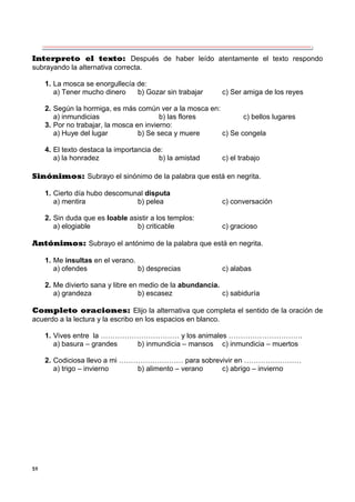 59
Interpreto el texto: Después de haber leído atentamente el texto respondo
subrayando la alternativa correcta.
1. La mosca se enorgullecía de:
a) Tener mucho dinero b) Gozar sin trabajar c) Ser amiga de los reyes
2. Según la hormiga, es más común ver a la mosca en:
a) inmundicias b) las flores c) bellos lugares
3. Por no trabajar, la mosca en invierno:
a) Huye del lugar b) Se seca y muere c) Se congela
4. El texto destaca la importancia de:
a) la honradez b) la amistad c) el trabajo
Sinónimos: Subrayo el sinónimo de la palabra que está en negrita.
1. Cierto día hubo descomunal disputa
a) mentira b) pelea c) conversación
2. Sin duda que es loable asistir a los templos:
a) elogiable b) criticable c) gracioso
Antónimos: Subrayo el antónimo de la palabra que está en negrita.
1. Me insultas en el verano.
a) ofendes b) desprecias c) alabas
2. Me divierto sana y libre en medio de la abundancia.
a) grandeza b) escasez c) sabiduría
Completo oraciones: Elijo la alternativa que completa el sentido de la oración de
acuerdo a la lectura y la escribo en los espacios en blanco.
1. Vives entre la …………………………… y los animales ………………………….
a) basura – grandes b) inmundicia – mansos c) inmundicia – muertos
2. Codiciosa llevo a mi ……………………… para sobrevivir en ……………………
a) trigo – invierno b) alimento – verano c) abrigo – invierno
 