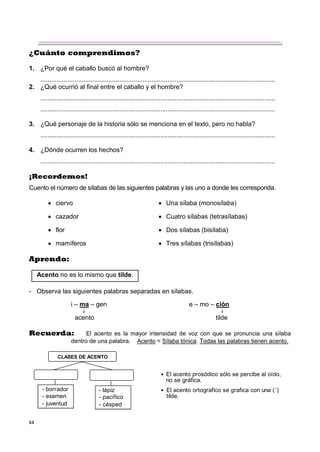 64
¿Cuánto comprendimos?
1. ¿Por qué el caballo buscó al hombre?
...................................................................................................................................
2. ¿Qué ocurrió al final entre el caballo y el hombre?
...................................................................................................................................
...................................................................................................................................
3. ¿Qué personaje de la historia sólo se menciona en el texto, pero no habla?
...................................................................................................................................
4. ¿Dónde ocurren los hechos?
...................................................................................................................................
¡Recordemos!
Cuento el número de sílabas de las siguientes palabras y las uno a donde les corresponda.
 ciervo  Una sílaba (monosílaba)
 cazador  Cuatro sílabas (tetrasílabas)
 flor  Dos sílabas (bisílaba)
 mamíferos  Tres sílabas (trisílabas)
Aprendo:
- Observa las siguientes palabras separadas en sílabas.
i – ma – gen e – mo – ción
 
acento tilde
Recuerda: El acento es la mayor intensidad de voz con que se pronuncia una sílaba
dentro de una palabra. Acento = Sílaba tónica. Todas las palabras tienen acento.
CLASES DE ACENTO
- borrador
- examen
- juventud
- lápiz
- pacífico
- césped
 El acento prosódico sólo se percibe al oído,
no se gráfica.
 El acento ortografico se grafica con una (´)
tilde.
Acento no es lo mismo que tilde.
 