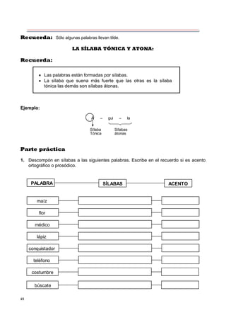 65
Recuerda: Sólo algunas palabras llevan tilde.
LA SÍLABA TÓNICA Y ATONA:
Recuerda:
Ejemplo:
Á – gui – la
Sílaba Sílabas
Tónica átonas
Parte práctica
1. Descompón en sílabas a las siguientes palabras. Escribe en el recuerdo si es acento
ortográfico o prosódico.
PALABRA SÍLABAS ACENTO
maíz
flor
médico
lápiz
conquistador
teléfono
costumbre
búscate
 Las palabras están formadas por sílabas.
 La sílaba que suena más fuerte que las otras es la sílaba
tónica las demás son sílabas átonas.
 