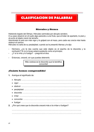 67
Hércules y Atenea
Habiendo bajado del Olimpo, Hércules caminaba por abrupto sendero.
A su paso observó en el suelo algo parecido a una fruta, que al tratar de apartarlo, lo pisó y
al punto el objeto creció de tamaño.
Asombrado lo pisó con más vigor y lo golpeó con el mazo, pero cada vez crecía más hasta
obstruir el camino.
Hércules no salía de su perplejidad, cuando se le presentó Atenea y le dijo:
- Hermano, ¿no te das cuenta que este objeto es el espíritu de la discordia y la
confusión? Si no lo tocas estará quietecito como al principio.
- ¿Y si lo irrito y lo fustigo? - preguntó el dios.
- Entonces, crecerá, sin que puedas detenerlo.
¡Cuánto hemos comprendido!
1. Averigua el significado de:
 Abrupto: ………………………………………………………………………………….
 vigor: ……………………………………………………………………………………..
 obstruir: …………………………………………………………………………………..
 perplejidad: ………………………………………………………………………………
 discordia: …………………………………………………………………………………
 irritar: ……………………………………………………………………………………..
 concordia: ……………………………………………………………………………….
 fustigar: ………………………………………………………………………………….
2. ¿Por qué crees que la discordia crecerá más si la irritan o fustigan?
………………………………………………………………………………………………..
………………………………………………………………………………………………..
CLASIFICACION DE PALABRAS
Más costosa es la discordia que la benéfica
concordia!
 